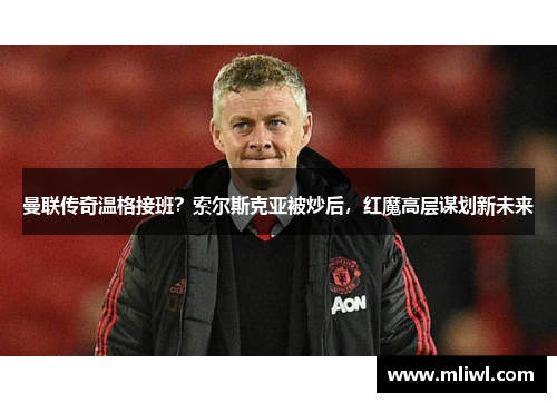 曼联传奇温格接班？索尔斯克亚被炒后，红魔高层谋划新未来