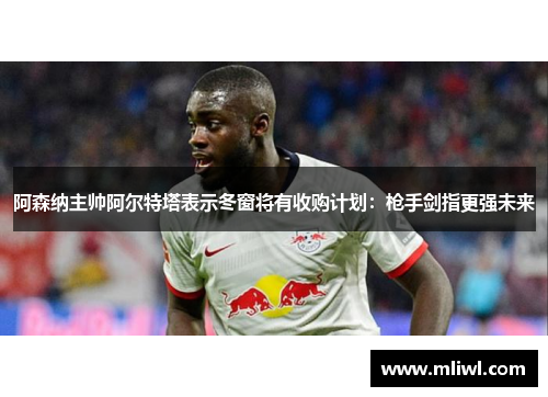 阿森纳主帅阿尔特塔表示冬窗将有收购计划：枪手剑指更强未来