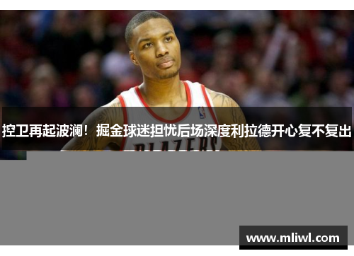 控卫再起波澜！掘金球迷担忧后场深度利拉德开心复不复出