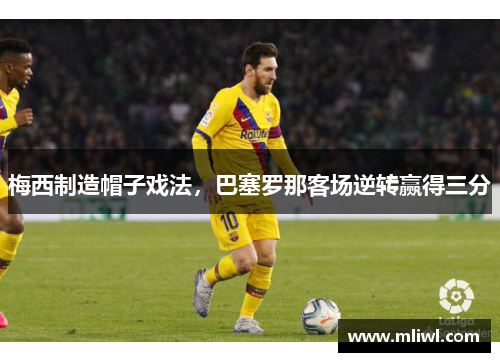 梅西制造帽子戏法，巴塞罗那客场逆转赢得三分
