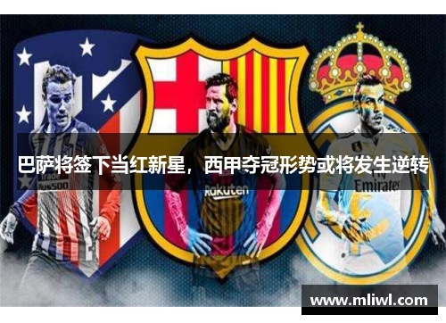 巴萨将签下当红新星，西甲夺冠形势或将发生逆转